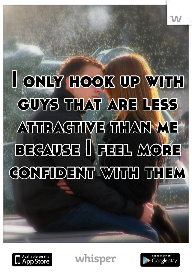 I only hook up with guys that are less attractive than me because I feel more confident with them