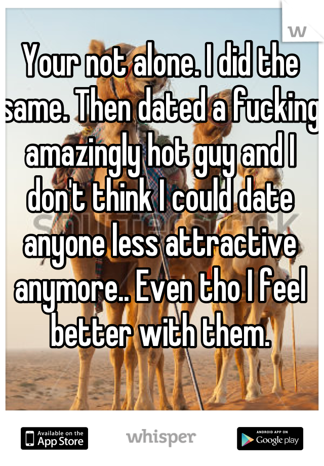 Your not alone. I did the same. Then dated a fucking amazingly hot guy and I don't think I could date anyone less attractive anymore.. Even tho I feel better with them. 