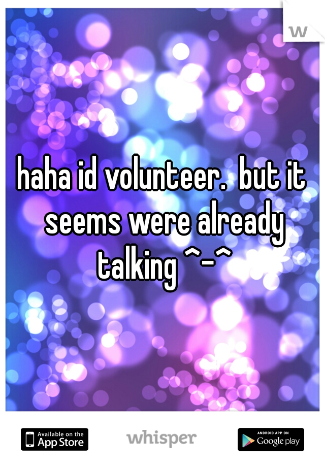 haha id volunteer.  but it seems were already talking ^-^