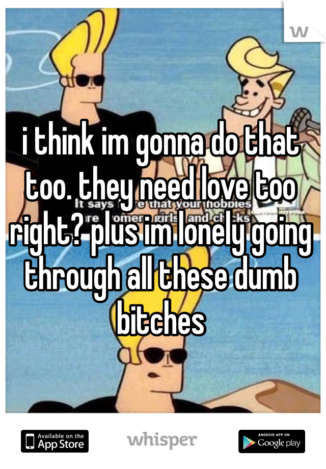 i think im gonna do that too. they need love too right? plus im lonely going through all these dumb bitches