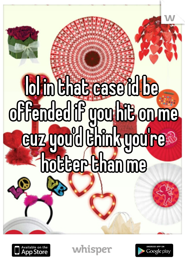 lol in that case id be offended if you hit on me cuz you'd think you're hotter than me