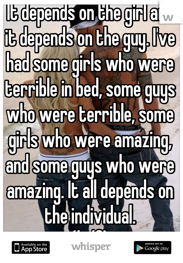 It depends on the girl and it depends on the guy. I've had some girls who were terrible in bed, some guys who were terrible, some girls who were amazing, and some guys who were amazing. It all depends on the individual.
(bi/f)
