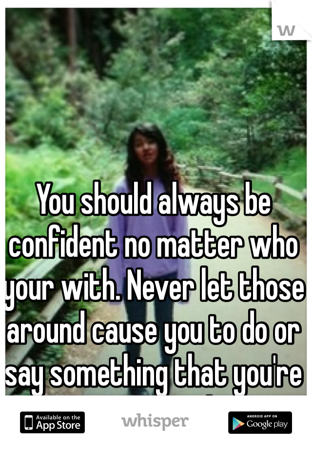 You should always be confident no matter who your with. Never let those around cause you to do or say something that you're not in control of.