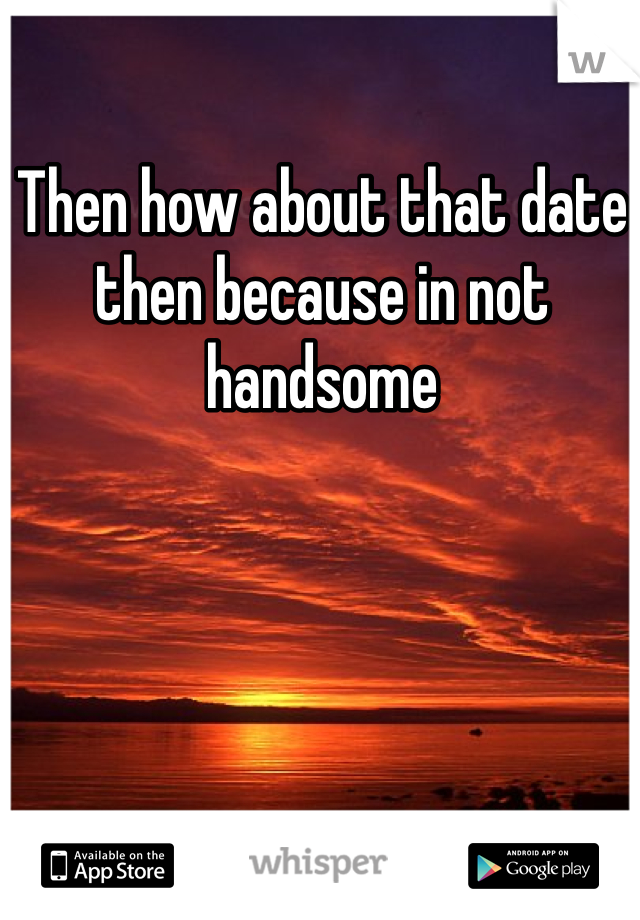 Then how about that date then because in not handsome 