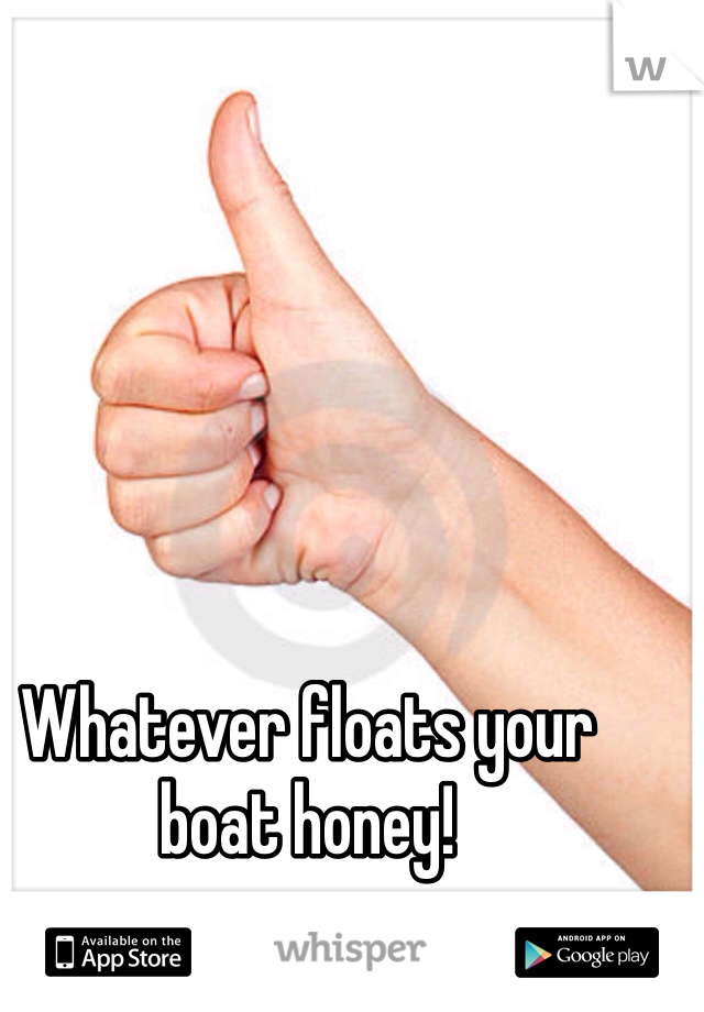 Whatever floats your boat honey! 