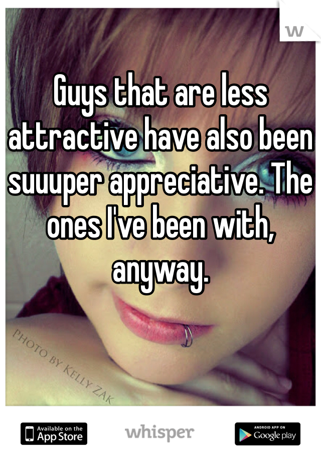 Guys that are less attractive have also been suuuper appreciative. The ones I've been with, anyway. 