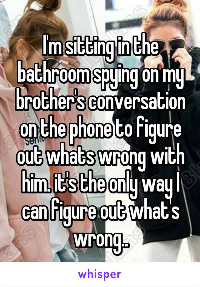 I'm sitting in the bathroom spying on my brother's conversation on the phone to figure out whats wrong with him. it's the only way I can figure out what's wrong..