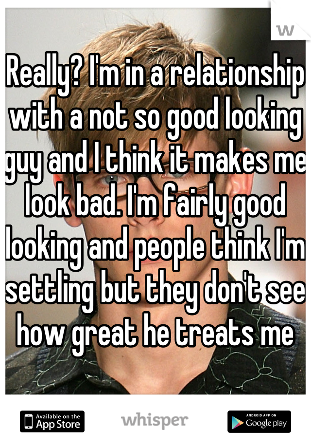 Really? I'm in a relationship with a not so good looking guy and I think it makes me look bad. I'm fairly good looking and people think I'm settling but they don't see how great he treats me