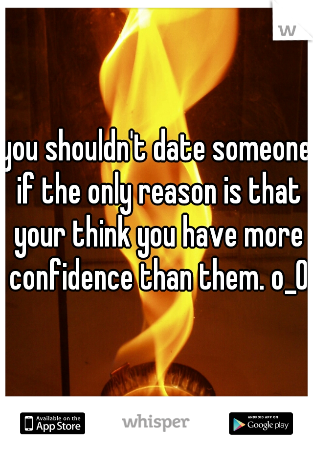 you shouldn't date someone if the only reason is that your think you have more confidence than them. o_0