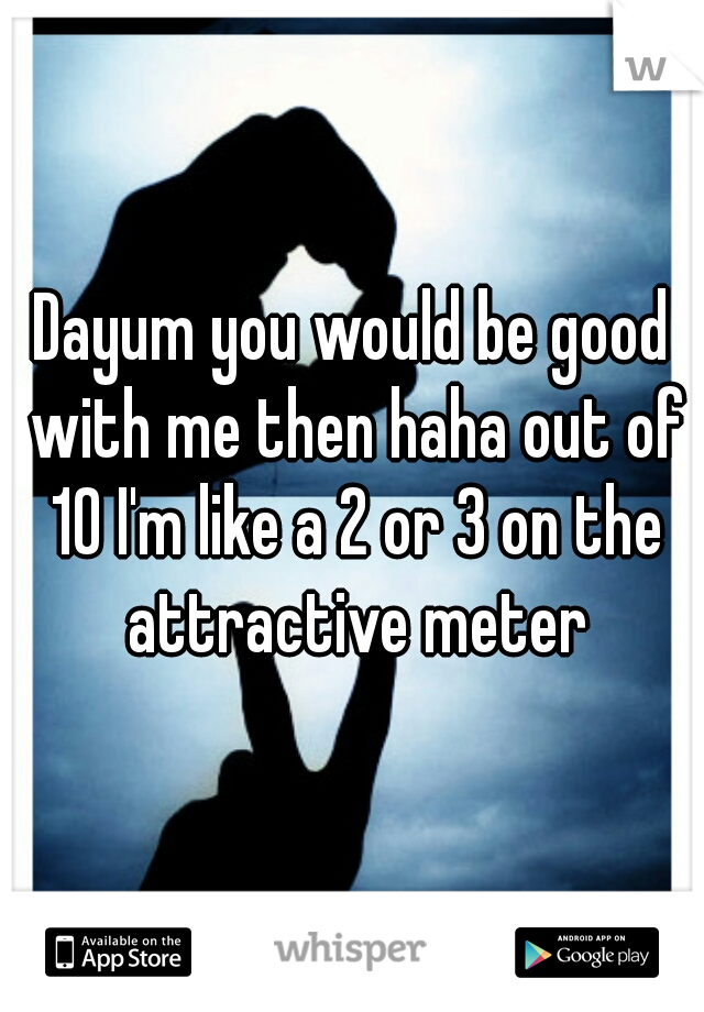 Dayum you would be good with me then haha out of 10 I'm like a 2 or 3 on the attractive meter