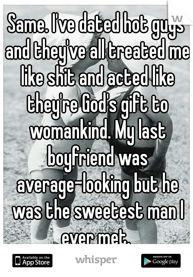 Same. I've dated hot guys and they've all treated me like shit and acted like they're God's gift to womankind. My last boyfriend was average-looking but he was the sweetest man I ever met. 