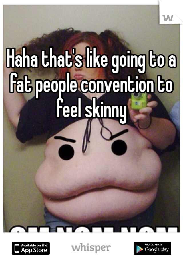 Haha that's like going to a fat people convention to feel skinny