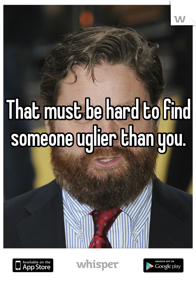 That must be hard to find someone uglier than you. 