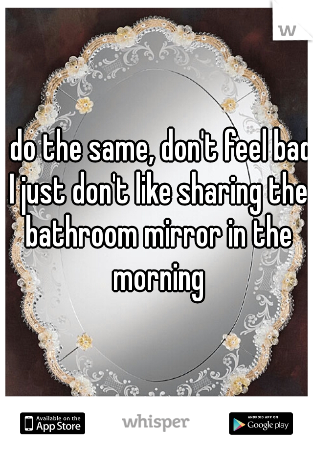 I do the same, don't feel bad I just don't like sharing the bathroom mirror in the morning