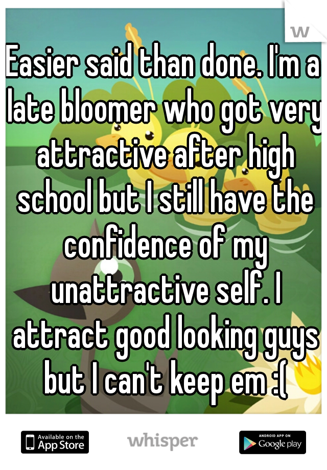 Easier said than done. I'm a late bloomer who got very attractive after high school but I still have the confidence of my unattractive self. I attract good looking guys but I can't keep em :(