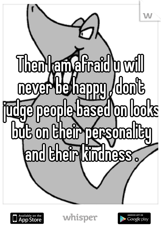 Then I am afraid u will never be happy , don't judge people based on looks but on their personality and their kindness .