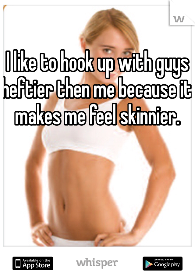 I like to hook up with guys heftier then me because it makes me feel skinnier. 