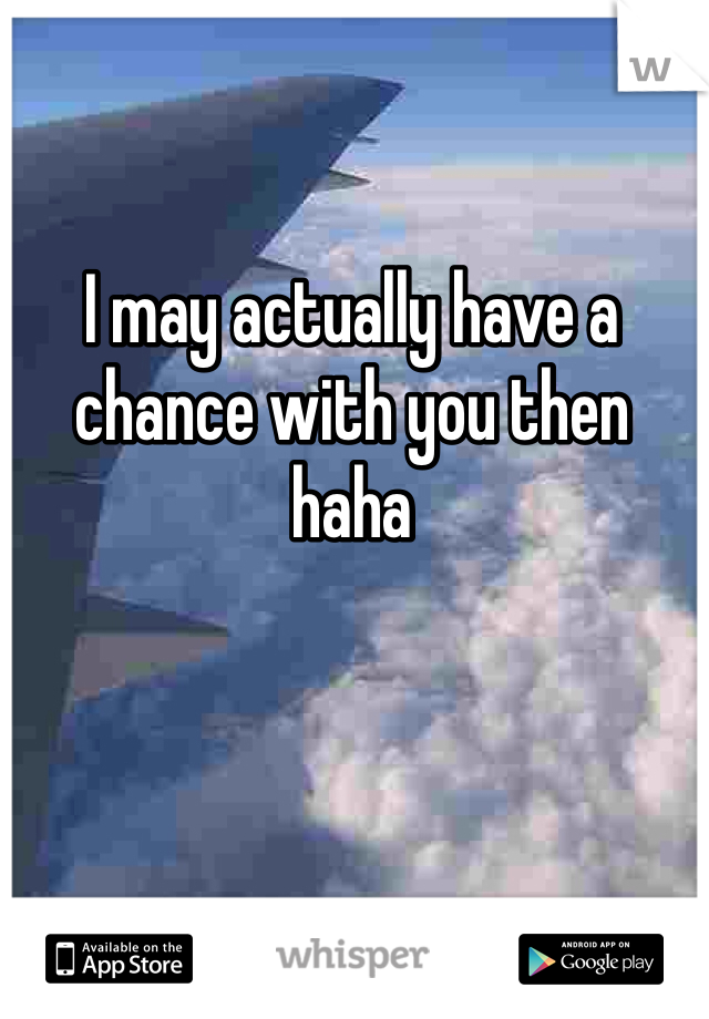 I may actually have a chance with you then haha