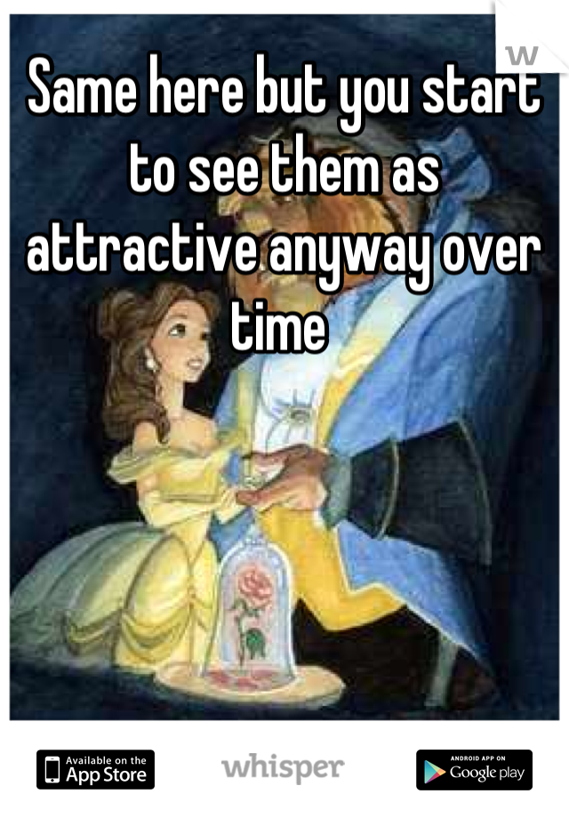 Same here but you start to see them as attractive anyway over time 