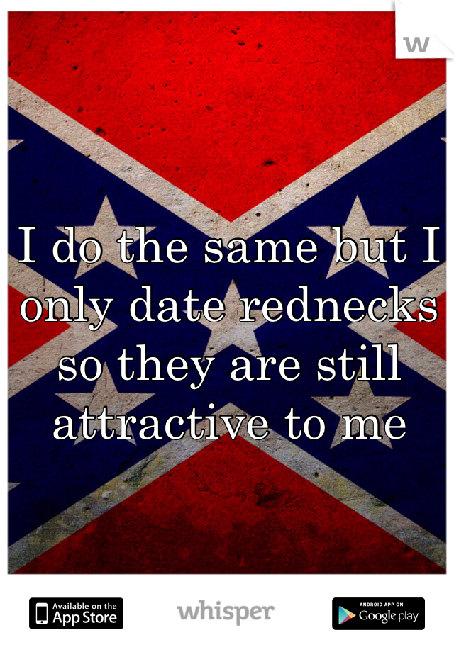 I do the same but I only date rednecks so they are still attractive to me 