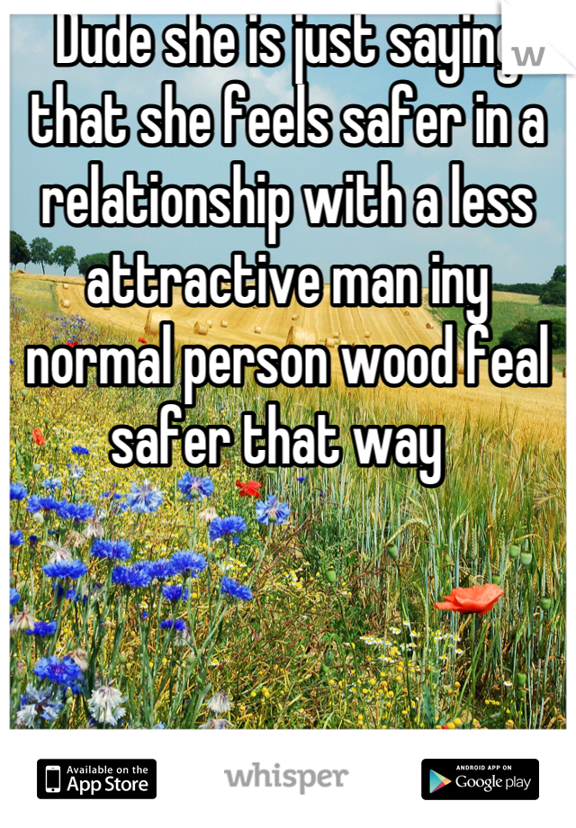 Dude she is just saying that she feels safer in a relationship with a less attractive man iny normal person wood feal safer that way  