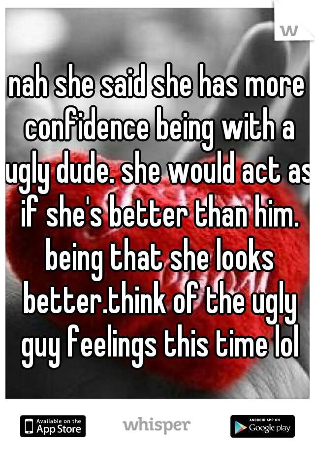 nah she said she has more confidence being with a ugly dude. she would act as if she's better than him. being that she looks better.think of the ugly guy feelings this time lol