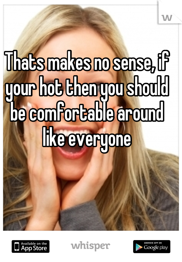 Thats makes no sense, if your hot then you should be comfortable around like everyone