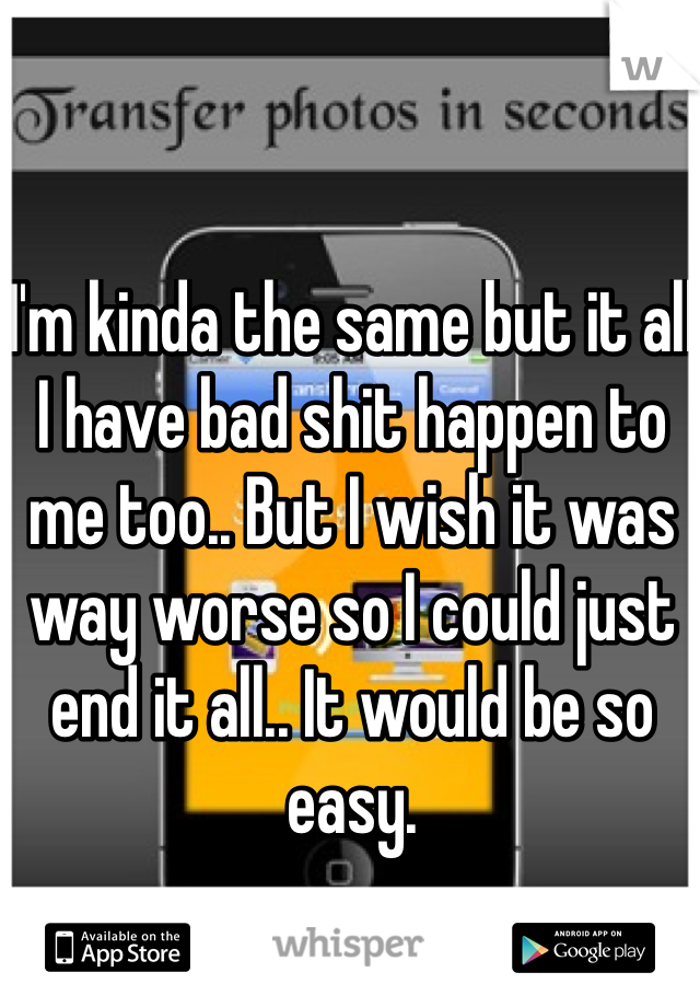 I'm kinda the same but it all I have bad shit happen to me too.. But I wish it was way worse so I could just end it all.. It would be so easy. 