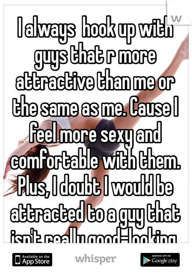 I always  hook up with guys that r more attractive than me or the same as me. Cause I feel more sexy and comfortable with them. Plus, I doubt I would be attracted to a guy that isn't really good-looking.