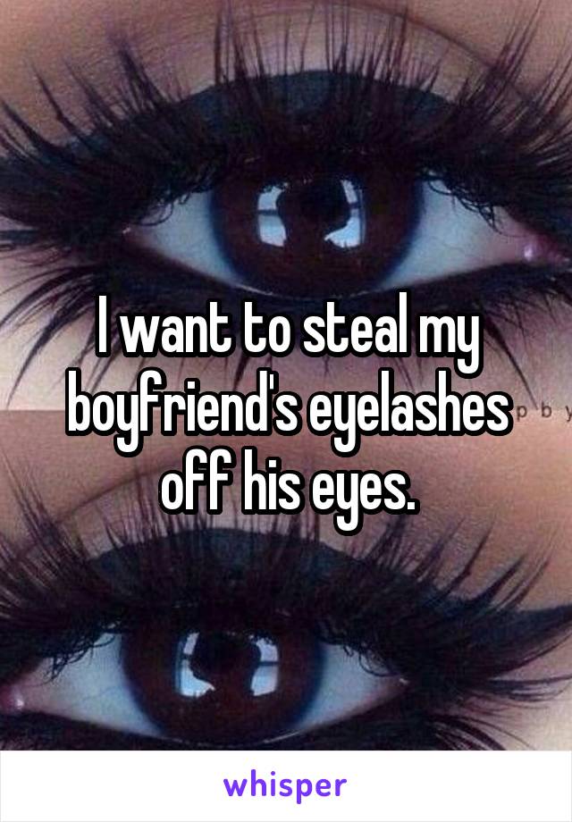 I want to steal my boyfriend's eyelashes off his eyes.