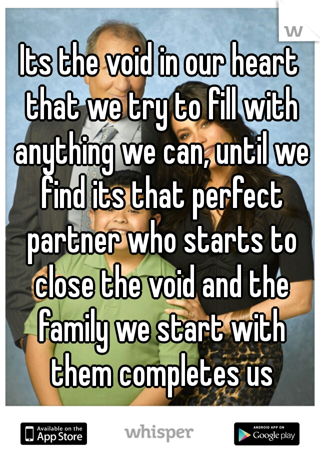 Its the void in our heart that we try to fill with anything we can, until we find its that perfect partner who starts to close the void and the family we start with them completes us