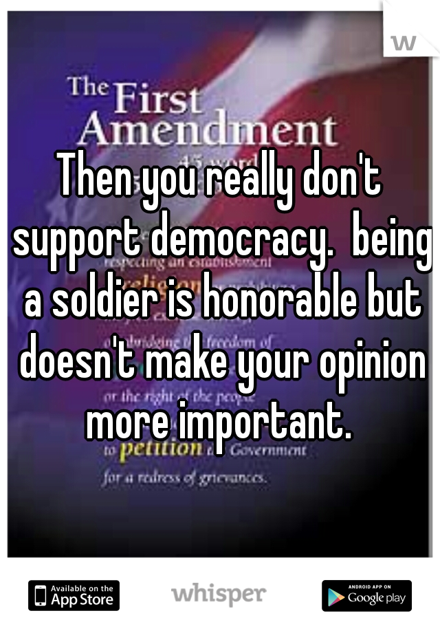 Then you really don't support democracy.  being a soldier is honorable but doesn't make your opinion more important. 