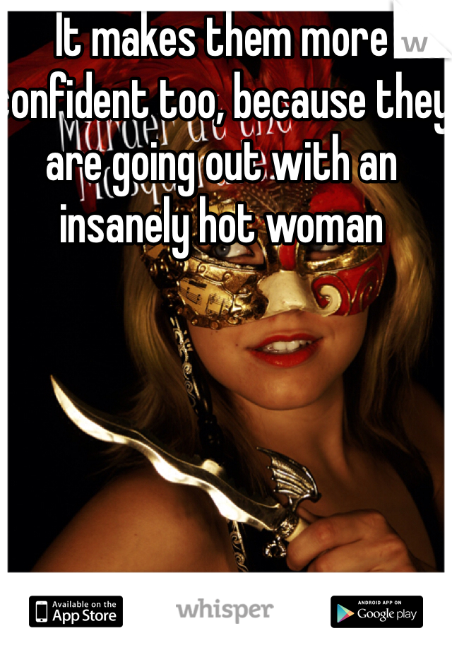 It makes them more confident too, because they are going out with an insanely hot woman 