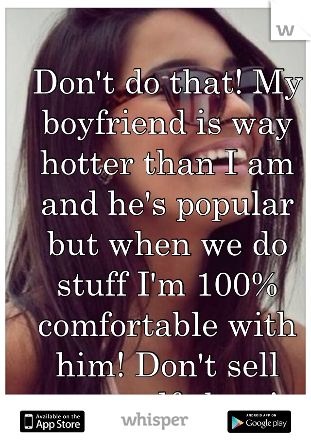 Don't do that! My boyfriend is way hotter than I am and he's popular but when we do stuff I'm 100% comfortable with him! Don't sell yourself short! 