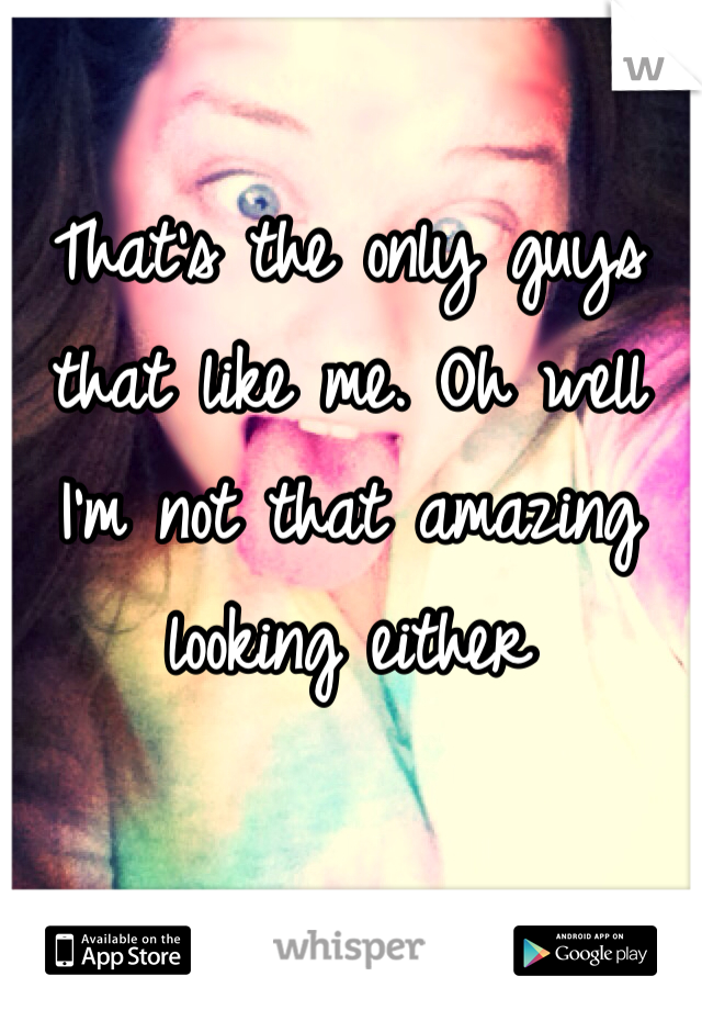 That's the only guys that like me. Oh well I'm not that amazing looking either 