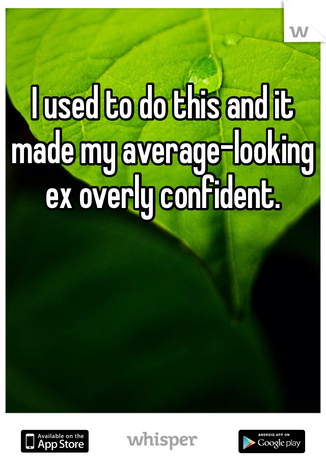 I used to do this and it made my average-looking ex overly confident. 