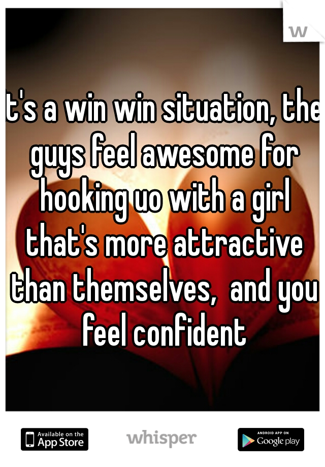 It's a win win situation, the guys feel awesome for hooking uo with a girl that's more attractive than themselves,  and you feel confident