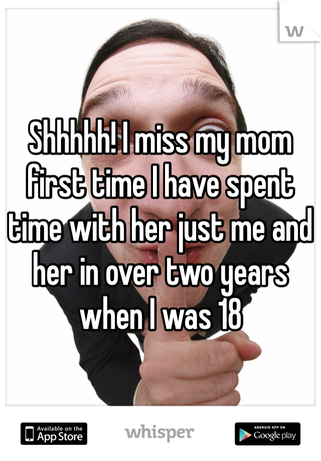 Shhhhh! I miss my mom first time I have spent time with her just me and her in over two years when I was 18
