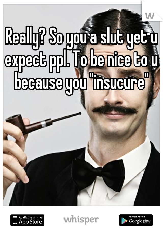 Really? So you a slut yet u expect ppl. To be nice to u because you "insucure"