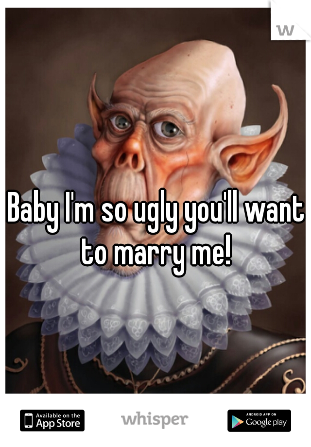 Baby I'm so ugly you'll want to marry me! 