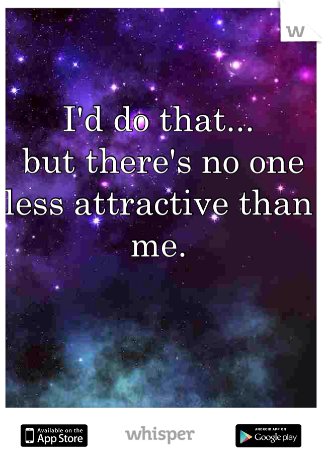 I'd do that...
 but there's no one less attractive than me.