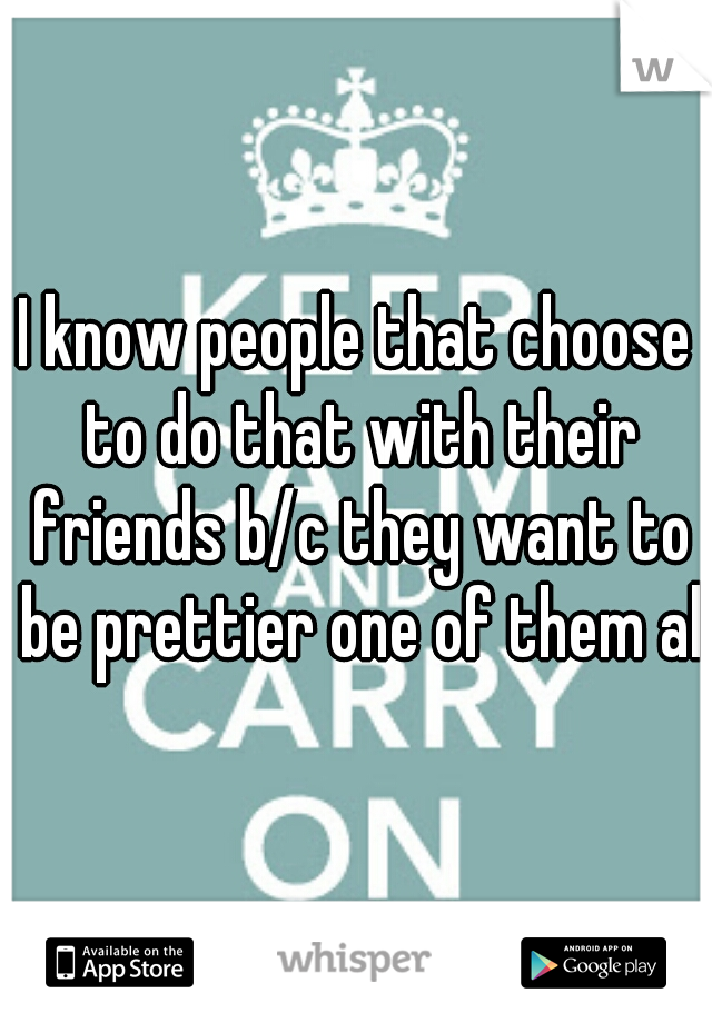 I know people that choose to do that with their friends b/c they want to be prettier one of them all