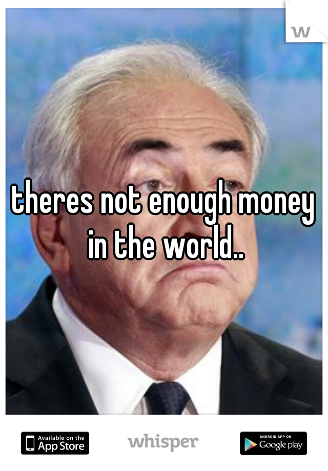 theres not enough money in the world..