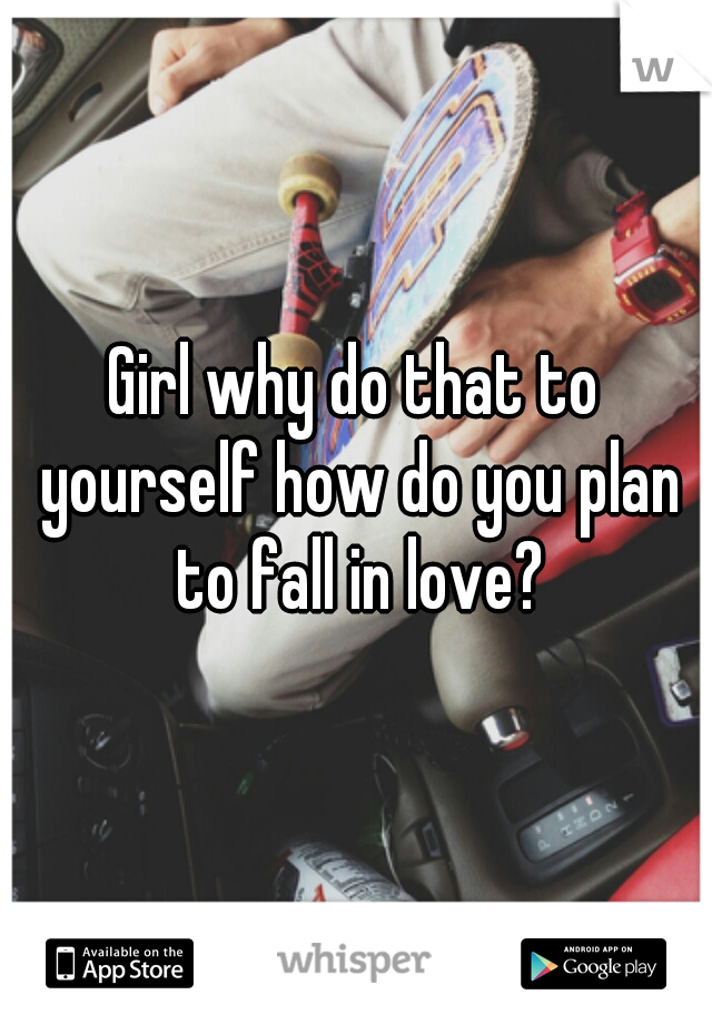 Girl why do that to yourself how do you plan to fall in love?