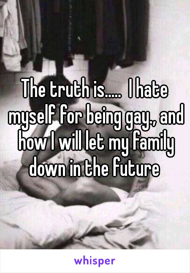 The truth is.....  I hate myself for being gay., and how I will let my family down in the future 