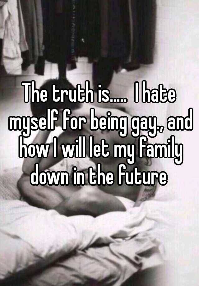 The truth is..... I hate myself for being gay., and how I will let my family down in the future 