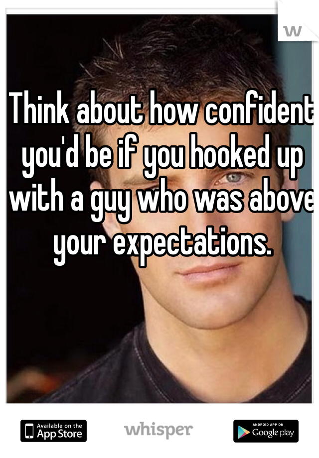 Think about how confident you'd be if you hooked up with a guy who was above your expectations.