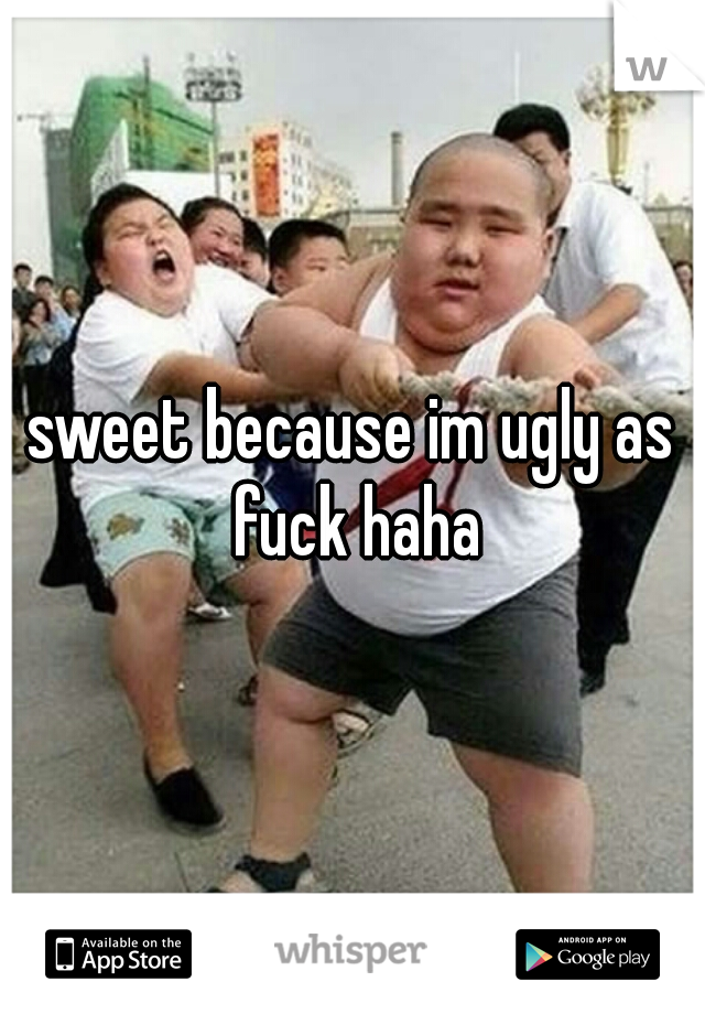 sweet because im ugly as fuck haha