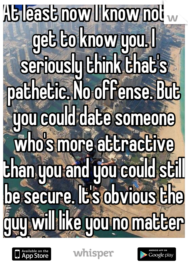 At least now I know not to get to know you. I seriously think that's pathetic. No offense. But you could date someone who's more attractive than you and you could still be secure. It's obvious the guy will like you no matter if he's more attractive.