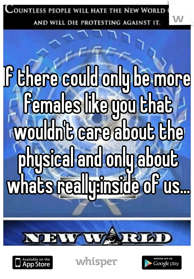 If there could only be more females like you that wouldn't care about the physical and only about whats really inside of us...